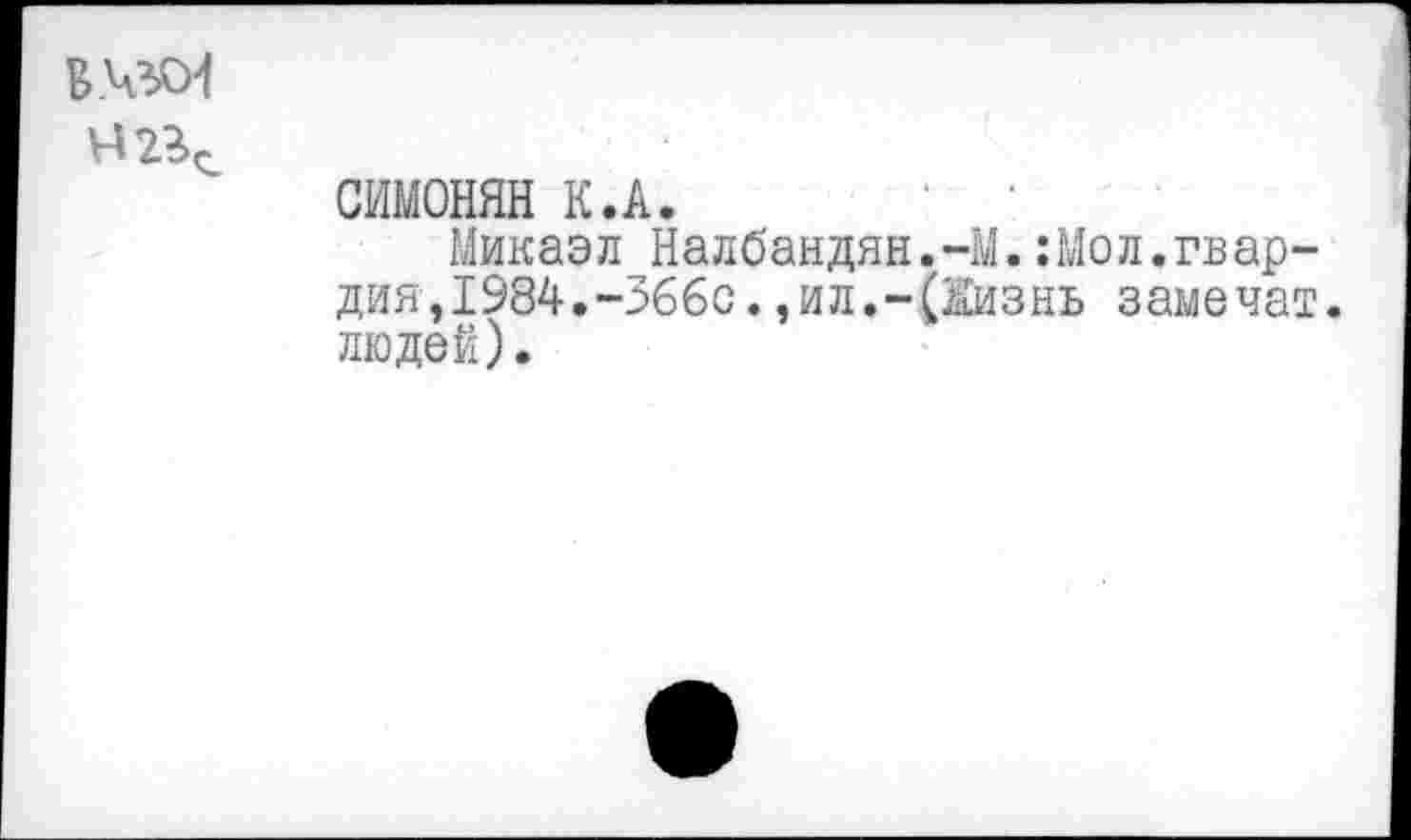 ﻿Б.чзсИ
СИМОНЯН К.А.
Микаэл Налбандян.-М.:Мол.гвар-дия,1984.-366с.,ил.-(Жизнь замочат, людей).